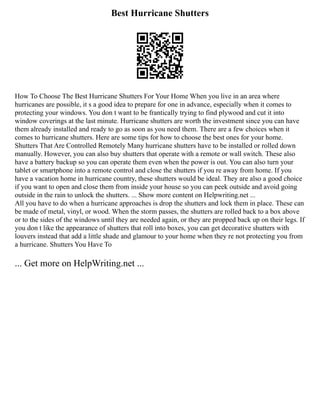 Best Hurricane Shutters
How To Choose The Best Hurricane Shutters For Your Home When you live in an area where
hurricanes are possible, it s a good idea to prepare for one in advance, especially when it comes to
protecting your windows. You don t want to be frantically trying to find plywood and cut it into
window coverings at the last minute. Hurricane shutters are worth the investment since you can have
them already installed and ready to go as soon as you need them. There are a few choices when it
comes to hurricane shutters. Here are some tips for how to choose the best ones for your home.
Shutters That Are Controlled Remotely Many hurricane shutters have to be installed or rolled down
manually. However, you can also buy shutters that operate with a remote or wall switch. These also
have a battery backup so you can operate them even when the power is out. You can also turn your
tablet or smartphone into a remote control and close the shutters if you re away from home. If you
have a vacation home in hurricane country, these shutters would be ideal. They are also a good choice
if you want to open and close them from inside your house so you can peek outside and avoid going
outside in the rain to unlock the shutters. ... Show more content on Helpwriting.net ...
All you have to do when a hurricane approaches is drop the shutters and lock them in place. These can
be made of metal, vinyl, or wood. When the storm passes, the shutters are rolled back to a box above
or to the sides of the windows until they are needed again, or they are propped back up on their legs. If
you don t like the appearance of shutters that roll into boxes, you can get decorative shutters with
louvers instead that add a little shade and glamour to your home when they re not protecting you from
a hurricane. Shutters You Have To
... Get more on HelpWriting.net ...
 