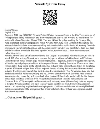 Newark Nj Crime Essay
Jasmin Wilson
English 101
August 6, 2011 Lay Off Of 167 Newark Police Officials Increases Crime in the City There are a lot of
social problems in my community. The most current social issue is that Newark, NJ has laid off 167
police officials on November 30th of 2010. This was 14% of the police working for Newark. They
were discharged from several precincts within Newark. Jen Chung from Gothamist stated crime has
increased there have been numerous carjacking s victims include a staffer in the NJ Attorney General s
office and a Newark school principal and shootings (since Thursday, four people have been shot dead
and six have been wounded). Since the layoff of police, residents have ... Show more content on
Helpwriting.net ...
Robert Andrews a laid off officer stated in the Star Ledger I m concerned with the citizens, he said. If
it took 167 of us to bring Newark back, how can they go on without us? (Giambusso and Friedman,
Laid off Newark police officers cope with unemployment. ) Secondly, Crime will decrease in Newark,
NJ by the city assigning more officers to be on patrol instead of doing desk work. If there were more
cops on patrol there would not be a lot of crime rate to begin with. Some officers do not get the chance
to patrol. If Newark assigns these officers to patrol instead of doing desk work the crime rate would
instantly drop like when Newark had its first crime free month since 1966. Newark is a large city that
need close attention because of poverty and etc... People cannot even walk down the street without
worrying whether or not they will come back alive or dead. Robert Andrews also told the Star Ledger
he had been inundated with calls from residents to patrol Newark s streets. ? (Giambusso and
Friedman, Laid off Newark police officers cope with unemployment. ) If somebody does not step up
to the plate Newark residents will be in jeopardy again. Last but not least, Crime will decrease in
Newark, NJ by starting neighborhood watch programs. If residents are informed about neighborhood
watch programs that will be anonymous then crime will also be less. If there was a program started
that allowed residents
... Get more on HelpWriting.net ...
 