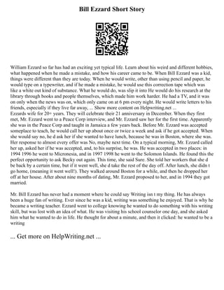 Bill Ezzard Short Story
William Ezzard so far has had an exciting yet typical life. Learn about his weird and different hobbies,
what happened when he made a mistake, and how his career came to be. When Bill Ezzard was a kid,
things were different than they are today. When he would write, other than using pencil and paper, he
would type on a typewriter, and if he made a mistake, he would use this correction tape which was
like a white out kind of substance. What he would do, was slip it into He would do his research at the
library through books and people themselves, which made him work harder. He had a TV, and it was
on only when the news was on, which only came on at 6 pm every night. He would write letters to his
friends, especially if they live far away, ... Show more content on Helpwriting.net ...
Ezzards wife for 20+ years. They will celebrate their 21 anniversary in December. When they first
met, Mr. Ezzard went to a Peace Corp interview, and Mr. Ezzard saw her for the first time. Apparently
she was in the Peace Corp and taught in Jamaica a few years back. Before Mr. Ezzard was accepted
someplace to teach, he would call her up about once or twice a week and ask if he got accepted. When
she would say no, he d ask her if she wanted to have lunch, because he was in Boston, where she was.
Her response to almost every offer was No, maybe next time. On a typical morning, Mr. Ezzard called
her up, asked her if he was accepted, and, to his surprise, he was. He was accepted in two places: in
1994 1996 he went to Micronesia, and in 1997 1998 he went to the Solomon Islands. He found this the
perfect opportunity to ask Becky out again. This time, she said Sure. She told her workers that she d
be back by a certain time, but if it went well, she d take the rest of the day off. After lunch, she didn t
go home, (meaning it went well!). They walked around Boston for a while, and then he dropped her
off at her house. After about nine months of dating, Mr. Ezzard proposed to her, and in 1994 they got
married.
Mr. Bill Ezzard has never had a moment where he could say Writing isn t my thing. He has always
been a huge fan of writing. Ever since he was a kid, writing was something he enjoyed. That is why he
became a writing teacher. Ezzard went to college knowing he wanted to do something with his writing
skill, but was lost with an idea of what. He was visiting his school counselor one day, and she asked
him what he wanted to do in life. He thought for about a minute, and then it clicked: he wanted to be a
writing
... Get more on HelpWriting.net ...
 