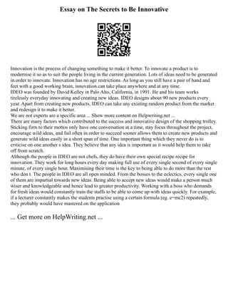 Essay on The Secrets to Be Innovative
Innovation is the process of changing something to make it better. To innovate a product is to
modernise it so as to suit the people living in the current generation. Lots of ideas need to be generated
in order to innovate. Innovation has no age restrictions. As long as you still have a pair of hand and
feet with a good working brain, innovation can take place anywhere and at any time.
IDEO was founded by David Kelley in Palo Alto, California, in 1991. He and his team works
tirelessly everyday innovating and creating new ideas. IDEO designs about 90 new products every
year. Apart from creating new products, IDEO can take any existing random product from the market
and redesign it to make it better.
We are not experts are a specific area ... Show more content on Helpwriting.net ...
There are many factors which contributed to the success and innovative design of the shopping trolley.
Sticking firm to their mottos only have one conversation at a time, stay focus throughout the project,
encourage wild ideas, and fail often in order to succeed sooner allows them to create new products and
generate wild ideas easily in a short span of time. One important thing which they never do is to
criticise on one another s idea. They believe that any idea is important as it would help them to take
off from scratch.
Although the people in IDEO are not chefs, they do have their own special recipe recipe for
innovation. They work for long hours every day making full use of every single second of every single
minute, of every single hour. Maximising their time is the key to being able to do more than the rest
who don t. The people in IDEO are all open minded. From the bosses to the eclectics, every single one
of them are impartial towards new ideas. Being able to accept new ideas would make a person much
wiser and knowledgeable and hence lead to greater productivity. Working with a boss who demands
for fresh ideas would constantly train the staffs to be able to come up with ideas quickly. For example,
if a lecturer constantly makes the students practise using a certain formula (eg. e=mc2) repeatedly,
they probably would have mastered on the application
... Get more on HelpWriting.net ...
 