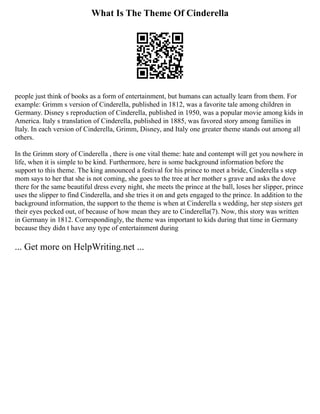 What Is The Theme Of Cinderella
people just think of books as a form of entertainment, but humans can actually learn from them. For
example: Grimm s version of Cinderella, published in 1812, was a favorite tale among children in
Germany. Disney s reproduction of Cinderella, published in 1950, was a popular movie among kids in
America. Italy s translation of Cinderella, published in 1885, was favored story among families in
Italy. In each version of Cinderella, Grimm, Disney, and Italy one greater theme stands out among all
others.
In the Grimm story of Cinderella , there is one vital theme: hate and contempt will get you nowhere in
life, when it is simple to be kind. Furthermore, here is some background information before the
support to this theme. The king announced a festival for his prince to meet a bride, Cinderella s step
mom says to her that she is not coming, she goes to the tree at her mother s grave and asks the dove
there for the same beautiful dress every night, she meets the prince at the ball, loses her slipper, prince
uses the slipper to find Cinderella, and she tries it on and gets engaged to the prince. In addition to the
background information, the support to the theme is when at Cinderella s wedding, her step sisters get
their eyes pecked out, of because of how mean they are to Cinderella(7). Now, this story was written
in Germany in 1812. Correspondingly, the theme was important to kids during that time in Germany
because they didn t have any type of entertainment during
... Get more on HelpWriting.net ...
 