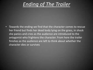 Ending of The Trailer


• Towards the ending we find that the character comes to rescue
  her friend but finds her dead body lying on the grass, in shock
  she panics and cries as the audience are introduced to the
  antagonist who frightens the character. From here the trailer
  finishes as the audience are left to think about whether the
  character dies or survives
 