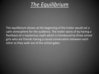 The Equilibrium


The equilibrium shown at the beginning of the trailer would set a
calm atmosphere for the audience. The trailer starts of by having a
flashback of a mysterious myth which is introduced by three school
girls who are friends having a casual conversation between each
other as they walk out of the school gates
 