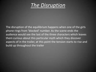 The Disruption


The disruption of the equilibrium happens when one of the girls
phone rings from ‘blocked’ number. As the scene ends the
audience would see the last of the three characters which leaves
them curious about this particular myth which they discover
aspects of in the trailer, at this point the tension starts to rise and
build up throughout the trailer
 