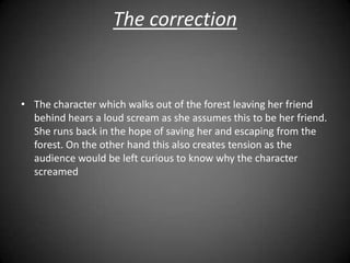 The correction


• The character which walks out of the forest leaving her friend
  behind hears a loud scream as she assumes this to be her friend.
  She runs back in the hope of saving her and escaping from the
  forest. On the other hand this also creates tension as the
  audience would be left curious to know why the character
  screamed
 