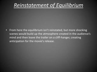 Reinstatement of Equilibrium



• From here the equilibrium isn’t reinstated, but more shocking
  scenes would build up the atmosphere created in the audience’s
  mind and then leave the trailer on a cliff-hanger, creating
  anticipation for the movie’s release.
 