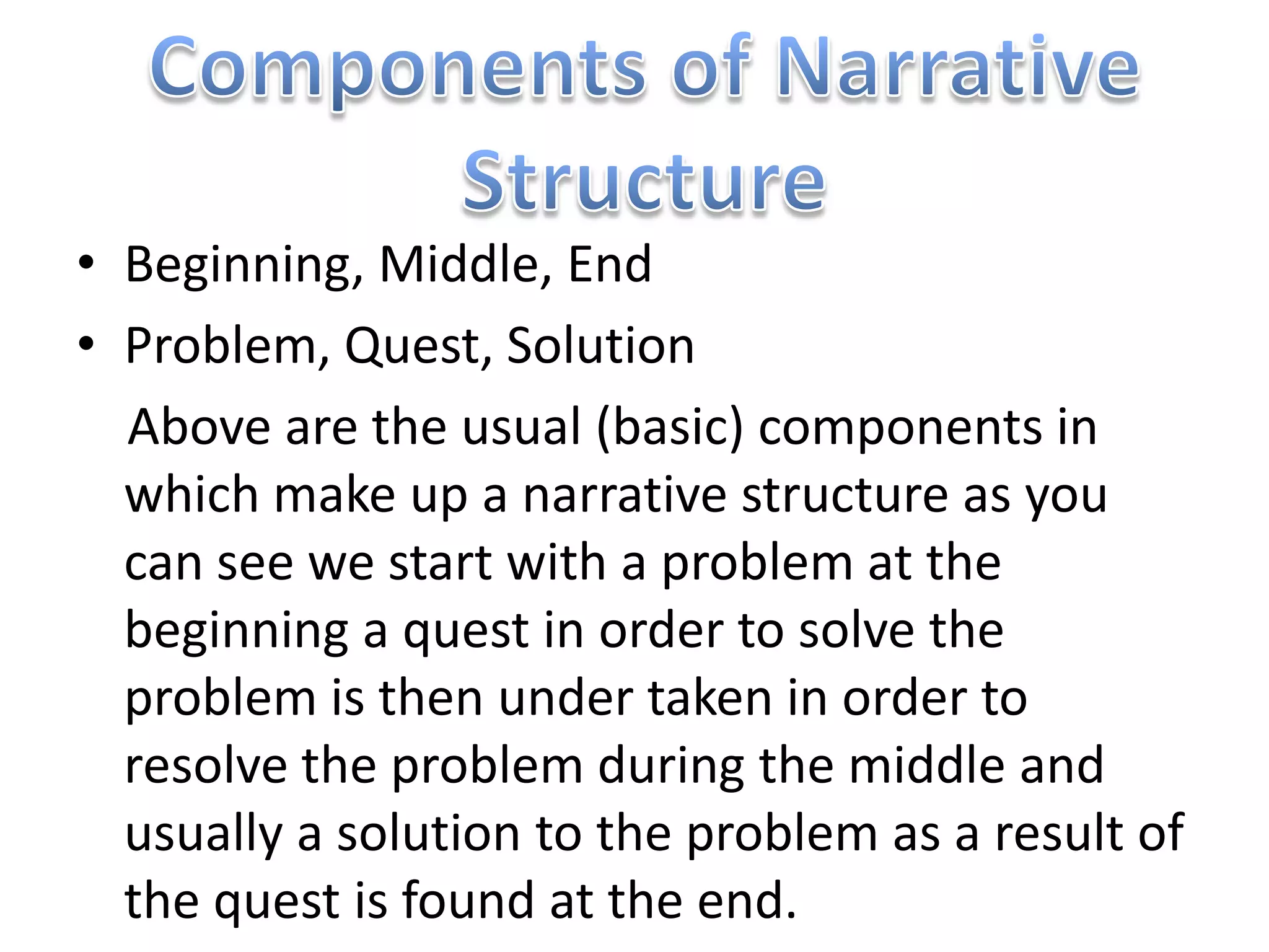 • Beginning, Middle, End
• Problem, Quest, Solution
  Above are the usual (basic) components in
  which make up a narrative structure as you
  can see we start with a problem at the
  beginning a quest in order to solve the
  problem is then under taken in order to
  resolve the problem during the middle and
  usually a solution to the problem as a result of
  the quest is found at the end.
 