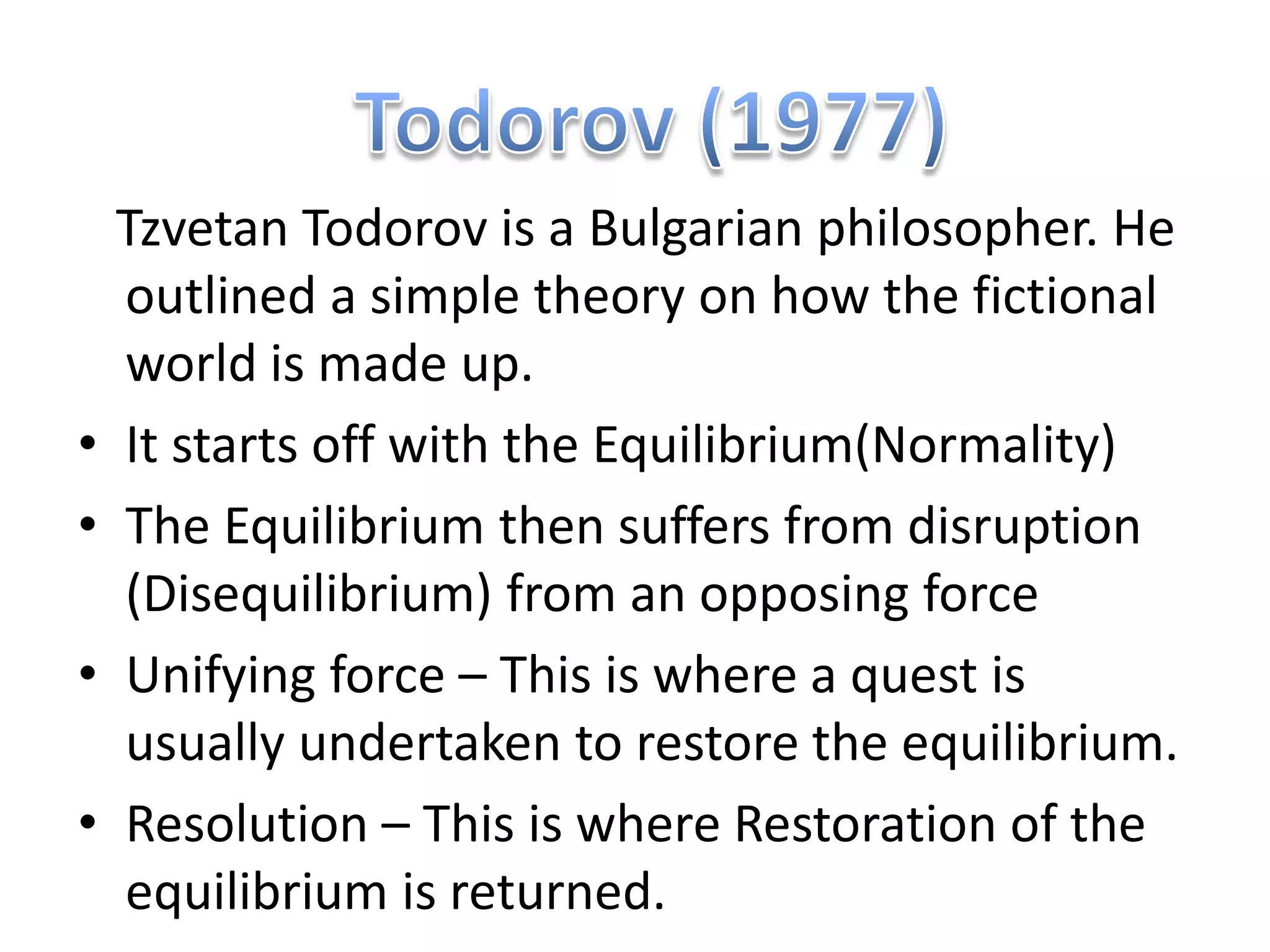 Tzvetan Todorov is a Bulgarian philosopher. He
    outlined a simple theory on how the fictional
    world is made up.
•   It starts off with the Equilibrium(Normality)
•   The Equilibrium then suffers from disruption
    (Disequilibrium) from an opposing force
•   Unifying force – This is where a quest is
    usually undertaken to restore the equilibrium.
•   Resolution – This is where Restoration of the
    equilibrium is returned.
 