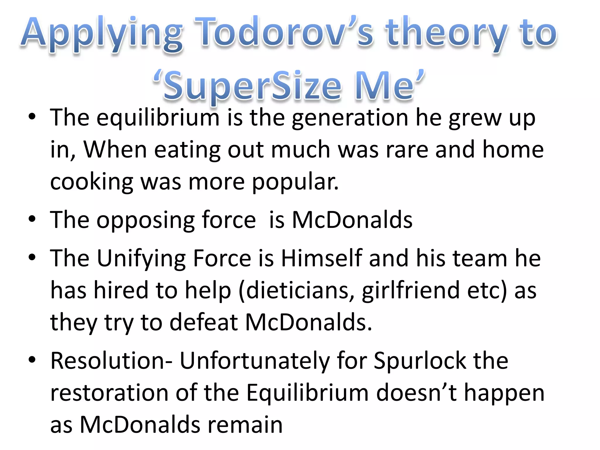 • The equilibrium is the generation he grew up
  in, When eating out much was rare and home
  cooking was more popular.
• The opposing force is McDonalds
• The Unifying Force is Himself and his team he
  has hired to help (dieticians, girlfriend etc) as
  they try to defeat McDonalds.
• Resolution- Unfortunately for Spurlock the
  restoration of the Equilibrium doesn’t happen
  as McDonalds remain
 