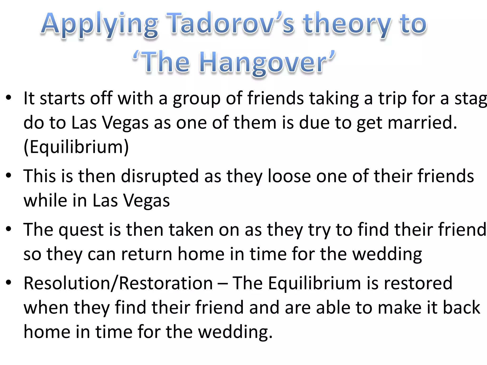 • It starts off with a group of friends taking a trip for a stag
  do to Las Vegas as one of them is due to get married.
  (Equilibrium)
• This is then disrupted as they loose one of their friends
  while in Las Vegas
• The quest is then taken on as they try to find their friend
  so they can return home in time for the wedding
• Resolution/Restoration – The Equilibrium is restored
  when they find their friend and are able to make it back
  home in time for the wedding.
 