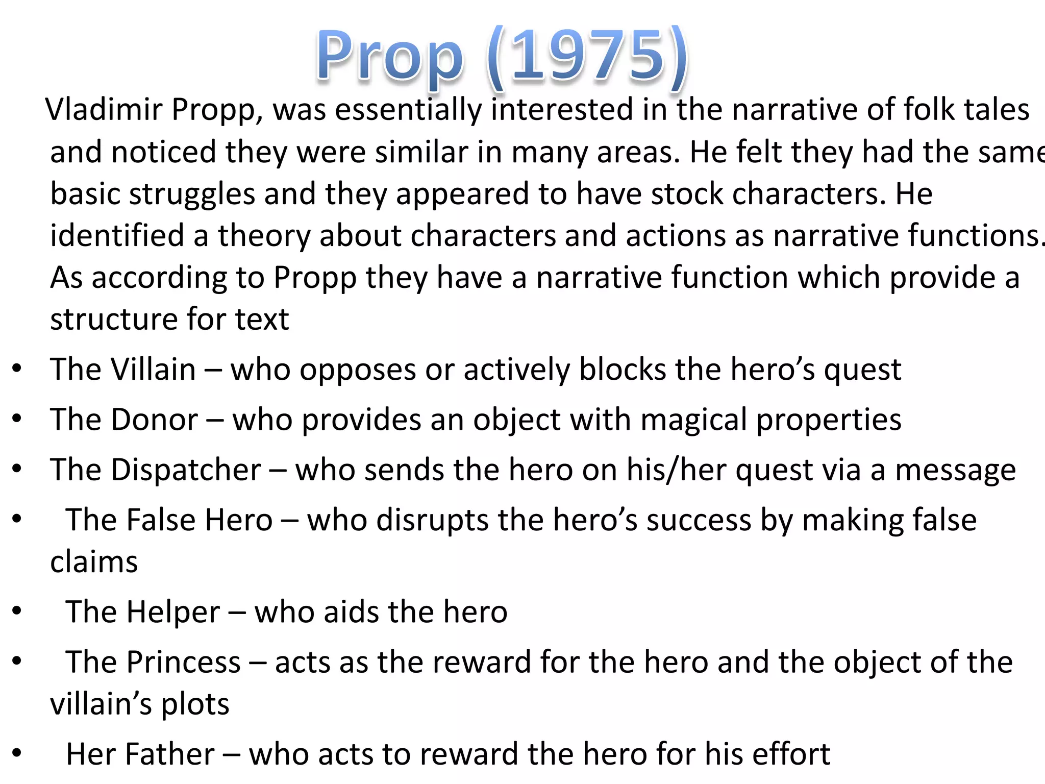 Vladimir Propp, was essentially interested in the narrative of folk tales
    and noticed they were similar in many areas. He felt they had the same
    basic struggles and they appeared to have stock characters. He
    identified a theory about characters and actions as narrative functions.
    As according to Propp they have a narrative function which provide a
    structure for text
•   The Villain – who opposes or actively blocks the hero’s quest
•   The Donor – who provides an object with magical properties
•   The Dispatcher – who sends the hero on his/her quest via a message
•    The False Hero – who disrupts the hero’s success by making false
    claims
•    The Helper – who aids the hero
•    The Princess – acts as the reward for the hero and the object of the
    villain’s plots
•    Her Father – who acts to reward the hero for his effort
 