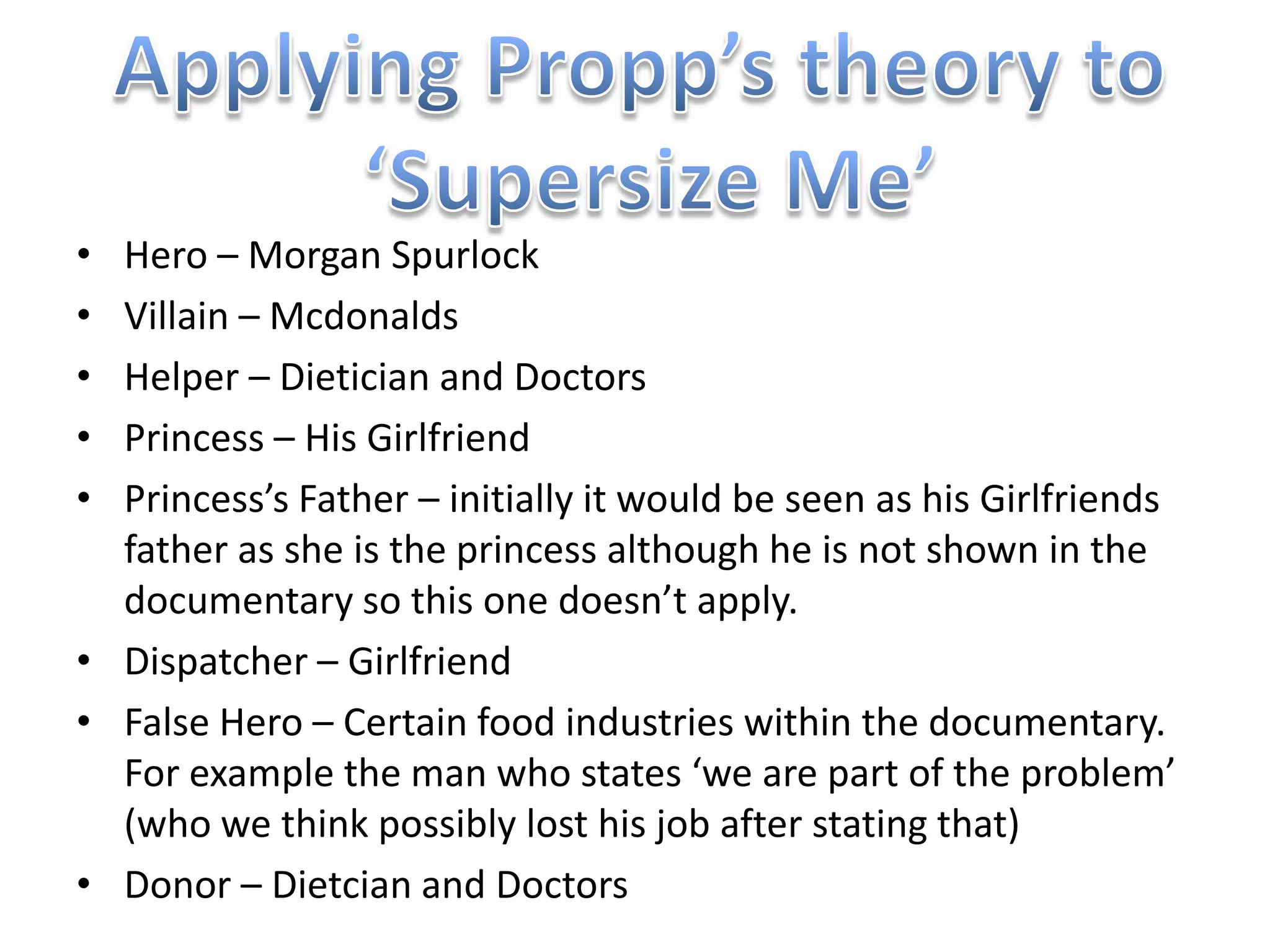• Hero – Morgan Spurlock
• Villain – Mcdonalds
• Helper – Dietician and Doctors
• Princess – His Girlfriend
• Princess’s Father – initially it would be seen as his Girlfriends
  father as she is the princess although he is not shown in the
  documentary so this one doesn’t apply.
• Dispatcher – Girlfriend
• False Hero – Certain food industries within the documentary.
  For example the man who states ‘we are part of the problem’
  (who we think possibly lost his job after stating that)
• Donor – Dietcian and Doctors
 