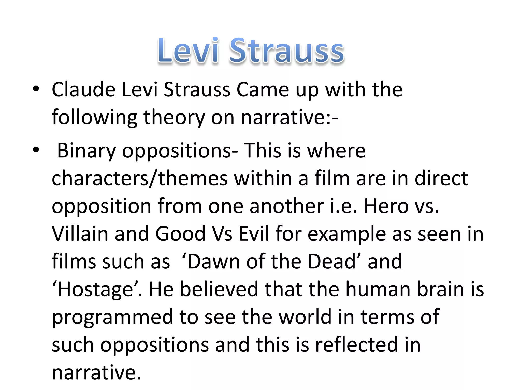 • Claude Levi Strauss Came up with the
  following theory on narrative:-
• Binary oppositions- This is where
  characters/themes within a film are in direct
  opposition from one another i.e. Hero vs.
  Villain and Good Vs Evil for example as seen in
  films such as ‘Dawn of the Dead’ and
  ‘Hostage’. He believed that the human brain is
  programmed to see the world in terms of
  such oppositions and this is reflected in
  narrative.
 