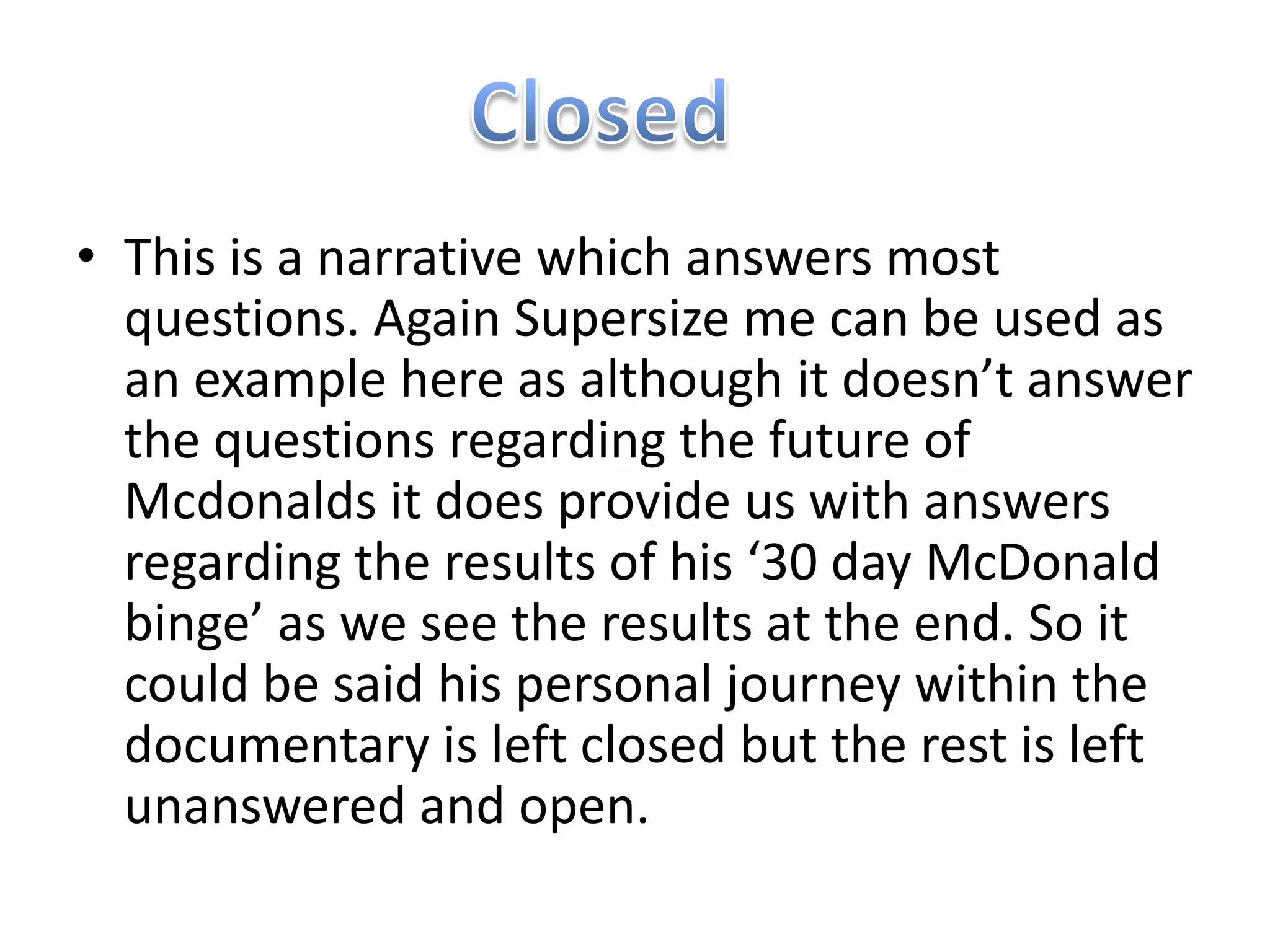 • This is a narrative which answers most
  questions. Again Supersize me can be used as
  an example here as although it doesn’t answer
  the questions regarding the future of
  Mcdonalds it does provide us with answers
  regarding the results of his ‘30 day McDonald
  binge’ as we see the results at the end. So it
  could be said his personal journey within the
  documentary is left closed but the rest is left
  unanswered and open.
 