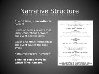 Narrative Structure
• In most films, a narrative is
  present…

• Series of events in ways that
  imply connections between
  one event and the next.

• Cause and effect relationship:
  one event causes the next
  event.

• Narratives require ‘narration’.

• Think of some ways in
  which films narrate.
 