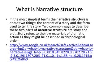 What is Narrative structure 
• In the most simplest terms the narrative structure is 
about two things: the content of a story and the form 
used to tell the story. Two common ways to describe 
these two parts of narrative structure are story and 
plot. Story refers to the raw materials of dramatic 
action as they might be described in chronological 
order. 
• http://www.google.co.uk/search?safe=active&site=&so 
urce=hp&q=what+is+narrative+structure&oq=what+is+ 
narrative+s&gs_l=hp.3.0.0l10.349.8228.0.9702.28.21.5 
.2.3.0.196.1807.20j1.21.0....0...1c.1.58.hp..0.28.1915.x 
cr49zOa0h0 
 