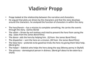 Vladimir Propp 
• Propp looked at the relationship between the narrative and characters. 
• He argued that plots are driven by the characters and that the story develops 
around the characters. he analysed the function of characters in within the story. 
• The hero/heroin – has a mission to complete something. He carries the events 
through the story. (James Bond) 
• The villain – Driven by evil motives and tried to prevent the hero from saving the 
day. (Jaws from the James Bond films) 
• The donor- aids the hero by helping him. (Q from the James Bond films) 
• The dispatcher – sent the hero on a mission. (M from the James Bond films) 
• The false hero – pretends to be good but tricks the hero my giving them false help. 
(Bond girls) 
• The helper – Sidekick who helps the hero along the way (Money penny in Skyfall) 
• The princess - stereotypical person in distress. (Bond girl about to be eaten by a 
shark) 

