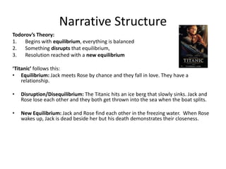 Narrative Structure
Todorov’s Theory:
1. Begins with equilibrium, everything is balanced
2. Something disrupts that equilibrium,
3. Resolution reached with a new equilibrium
‘Titanic’ follows this:
• Equilibrium: Jack meets Rose by chance and they fall in love. They have a
relationship.
• Disruption/Disequilibrium: The Titanic hits an ice berg that slowly sinks. Jack and
Rose lose each other and they both get thrown into the sea when the boat splits.
• New Equilibrium: Jack and Rose find each other in the freezing water. When Rose
wakes up, Jack is dead beside her but his death demonstrates their closeness.
 