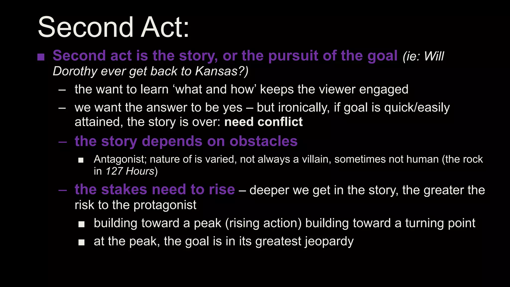 Second Act:
■ Second act is the story, or the pursuit of the goal (ie: Will
Dorothy ever get back to Kansas?)
– the want to learn ‘what and how’ keeps the viewer engaged
– we want the answer to be yes – but ironically, if goal is quick/easily
attained, the story is over: need conflict
– the story depends on obstacles
■ Antagonist; nature of is varied, not always a villain, sometimes not human (the rock
in 127 Hours)
– the stakes need to rise – deeper we get in the story, the greater the
risk to the protagonist
■ building toward a peak (rising action) building toward a turning point
■ at the peak, the goal is in its greatest jeopardy
 