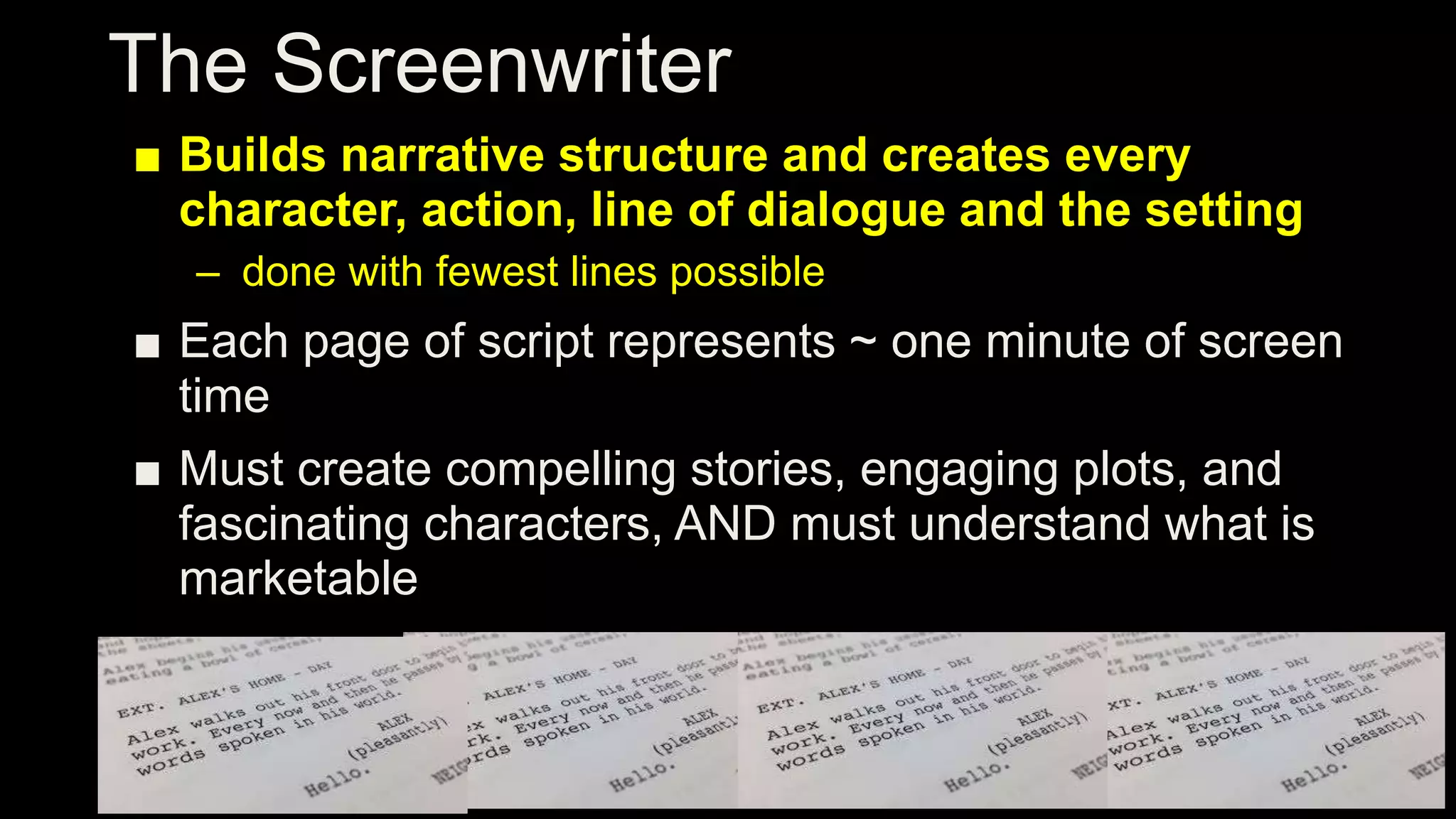 The Screenwriter
■ Builds narrative structure and creates every
character, action, line of dialogue and the setting
– done with fewest lines possible
■ Each page of script represents ~ one minute of screen
time
■ Must create compelling stories, engaging plots, and
fascinating characters, AND must understand what is
marketable
 