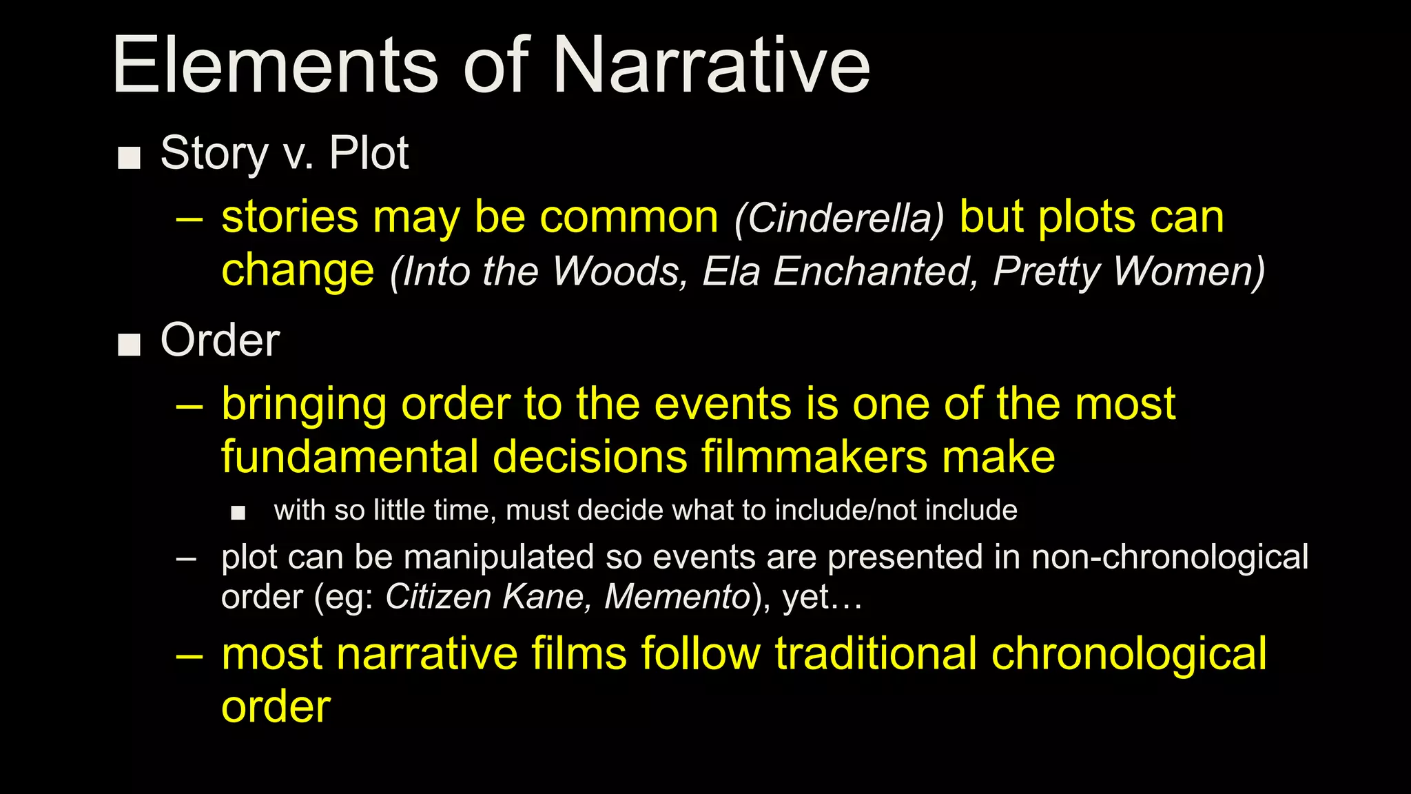 Elements of Narrative
■ Story v. Plot
– stories may be common (Cinderella) but plots can
change (Into the Woods, Ela Enchanted, Pretty Women)
■ Order
– bringing order to the events is one of the most
fundamental decisions filmmakers make
■ with so little time, must decide what to include/not include
– plot can be manipulated so events are presented in non-chronological
order (eg: Citizen Kane, Memento), yet…
– most narrative films follow traditional chronological
order
 