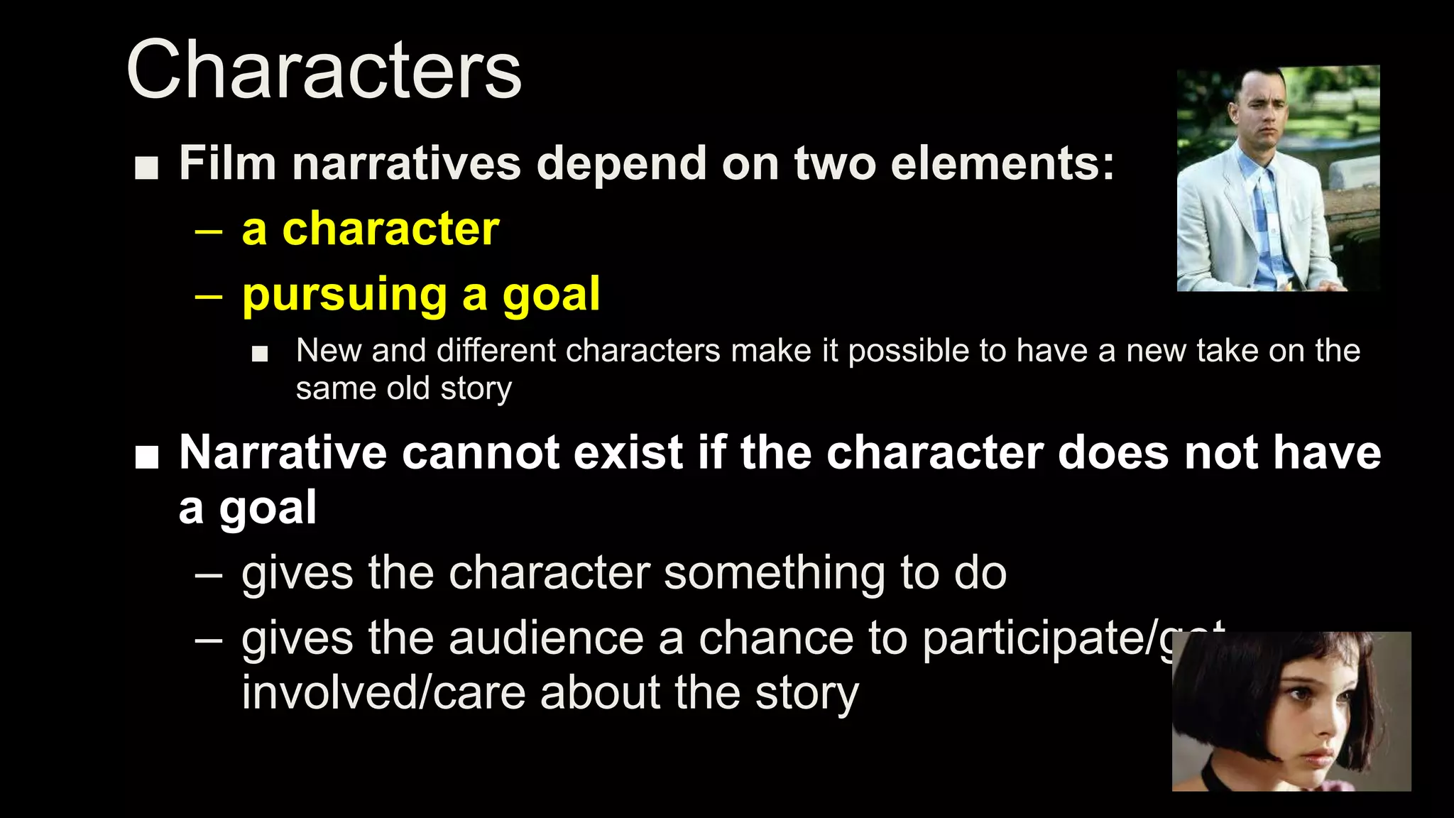 Characters
■ Film narratives depend on two elements:
– a character
– pursuing a goal
■ New and different characters make it possible to have a new take on the
same old story
■ Narrative cannot exist if the character does not have
a goal
– gives the character something to do
– gives the audience a chance to participate/get
involved/care about the story
 
