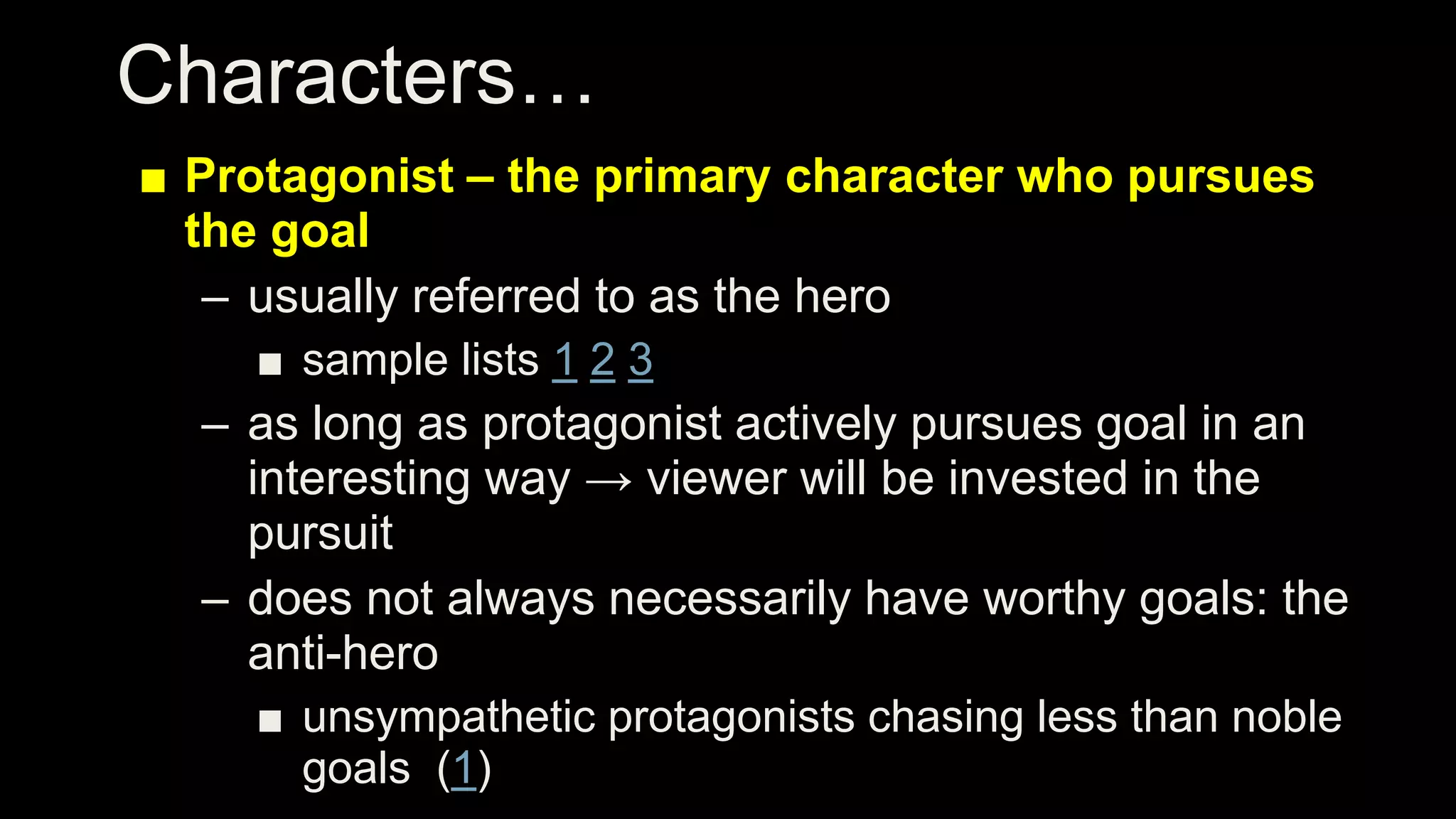 Characters…
■ Protagonist – the primary character who pursues
the goal
– usually referred to as the hero
■ sample lists 1 2 3
– as long as protagonist actively pursues goal in an
interesting way → viewer will be invested in the
pursuit
– does not always necessarily have worthy goals: the
anti-hero
■ unsympathetic protagonists chasing less than noble
goals (1)
 