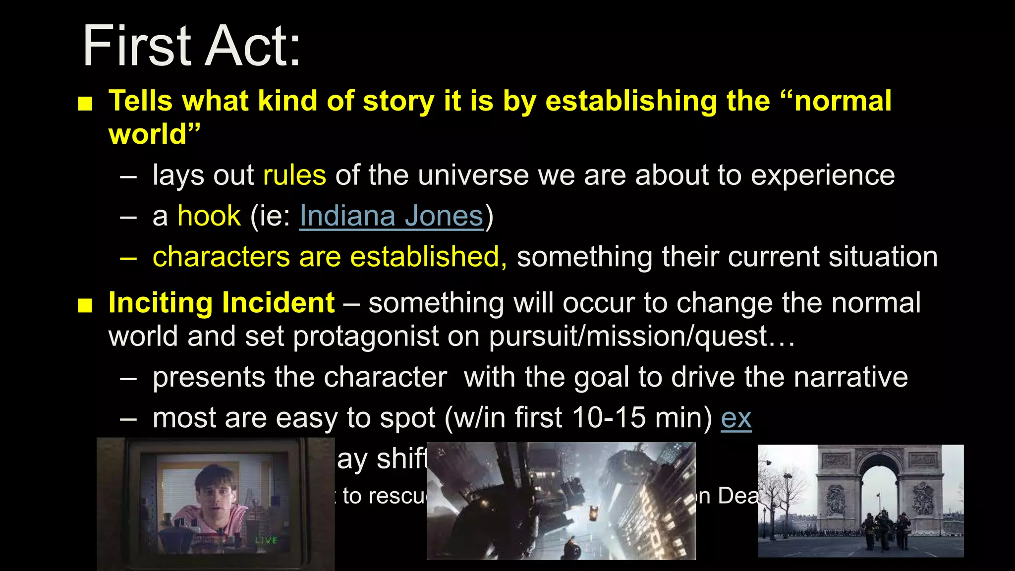 First Act:
■ Tells what kind of story it is by establishing the “normal
world”
– lays out rules of the universe we are about to experience
– a hook (ie: Indiana Jones)
– characters are established, something their current situation
■ Inciting Incident – something will occur to change the normal
world and set protagonist on pursuit/mission/quest…
– presents the character with the goal to drive the narrative
– most are easy to spot (w/in first 10-15 min) ex
– some goals may shift later in the story
■ Star Wars: fist to rescue princess, then the take on Death Star
 