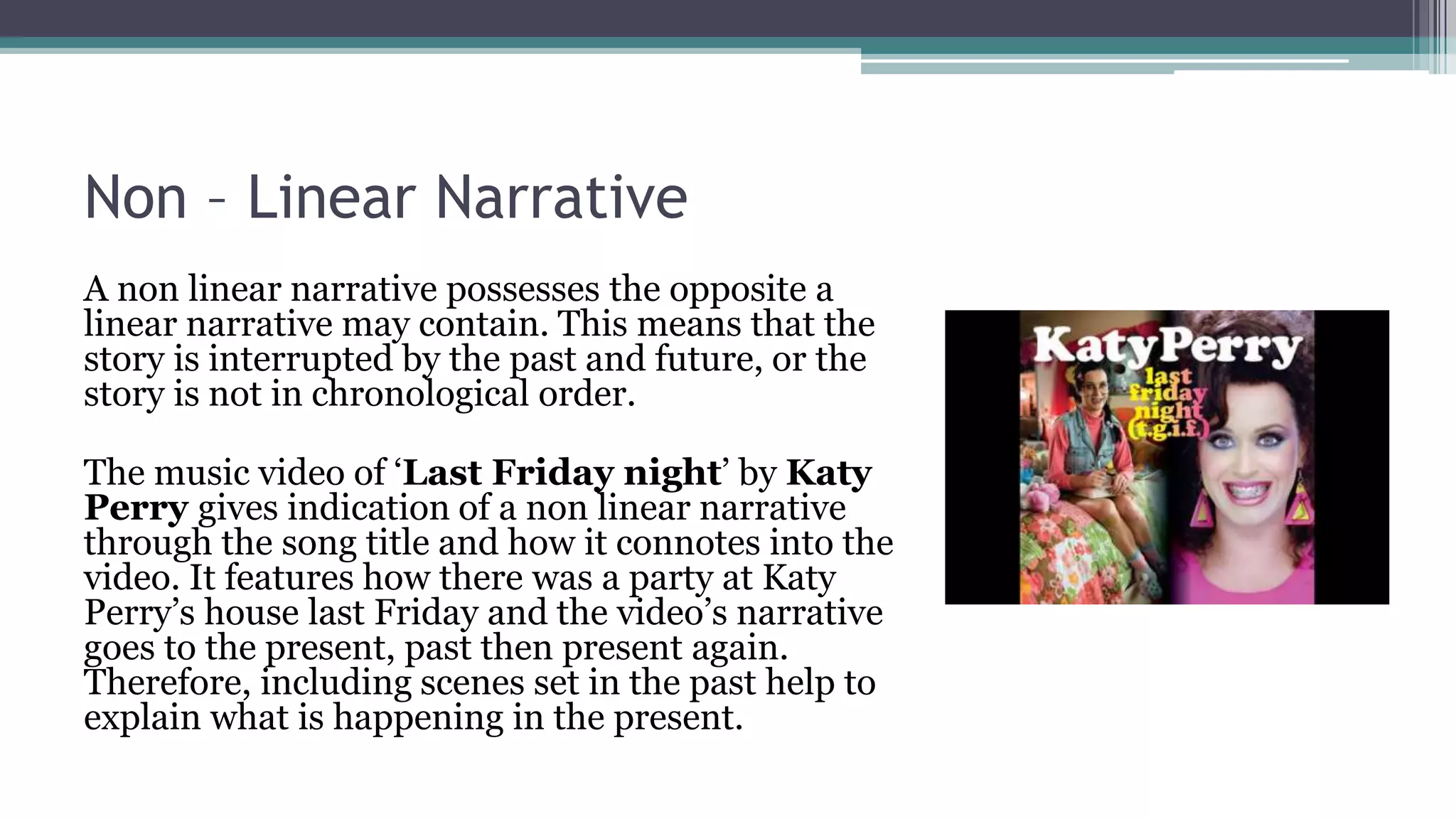 Non – Linear Narrative
A non linear narrative possesses the opposite a
linear narrative may contain. This means that the
story is interrupted by the past and future, or the
story is not in chronological order.
The music video of ‘Last Friday night’ by Katy
Perry gives indication of a non linear narrative
through the song title and how it connotes into the
video. It features how there was a party at Katy
Perry’s house last Friday and the video’s narrative
goes to the present, past then present again.
Therefore, including scenes set in the past help to
explain what is happening in the present.
 