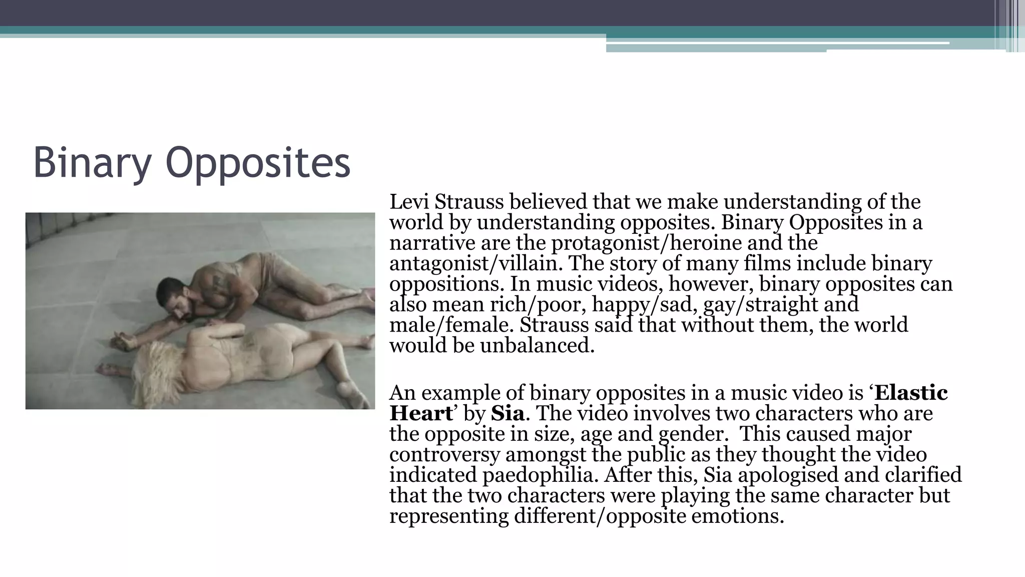 Binary Opposites
Levi Strauss believed that we make understanding of the
world by understanding opposites. Binary Opposites in a
narrative are the protagonist/heroine and the
antagonist/villain. The story of many films include binary
oppositions. In music videos, however, binary opposites can
also mean rich/poor, happy/sad, gay/straight and
male/female. Strauss said that without them, the world
would be unbalanced.
An example of binary opposites in a music video is ‘Elastic
Heart’ by Sia. The video involves two characters who are
the opposite in size, age and gender. This caused major
controversy amongst the public as they thought the video
indicated paedophilia. After this, Sia apologised and clarified
that the two characters were playing the same character but
representing different/opposite emotions.
 