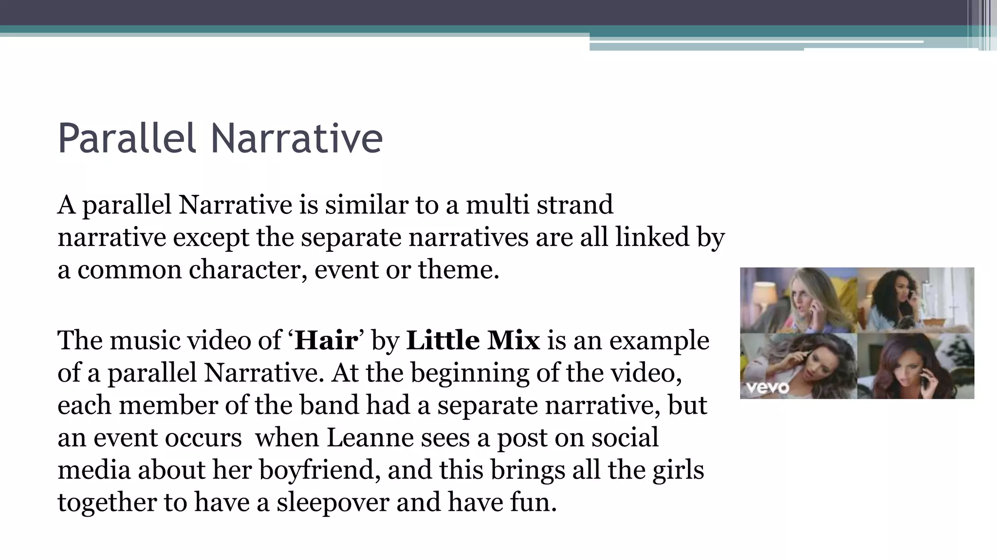 Parallel Narrative
A parallel Narrative is similar to a multi strand
narrative except the separate narratives are all linked by
a common character, event or theme.
The music video of ‘Hair’ by Little Mix is an example
of a parallel Narrative. At the beginning of the video,
each member of the band had a separate narrative, but
an event occurs when Leanne sees a post on social
media about her boyfriend, and this brings all the girls
together to have a sleepover and have fun.
 