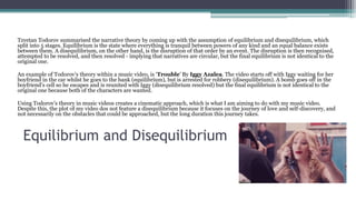 Equilibrium and Disequilibrium
Tzvetan Todorov summarised the narrative theory by coming up with the assumption of equilibrium and disequilibrium, which
split into 5 stages. Equilibrium is the state where everything is tranquil between powers of any kind and an equal balance exists
between them. A disequilibrium, on the other hand, is the disruption of that order by an event. The disruption is then recognised,
attempted to be resolved, and then resolved - implying that narratives are circular, but the final equilibrium is not identical to the
original one.
An example of Todorov’s theory within a music video, is ‘Trouble’ By Iggy Azalea. The video starts off with Iggy waiting for her
boyfriend in the car whilst he goes to the bank (equilibrium), but is arrested for robbery (disequilibrium). A bomb goes off in the
boyfriend’s cell so he escapes and is reunited with Iggy (disequilibrium resolved) but the final equilibrium is not identical to the
original one because both of the characters are wanted.
Using Todorov’s theory in music videos creates a cinematic approach, which is what I am aiming to do with my music video.
Despite this, the plot of my video dos not feature a disequilibrium because it focuses on the journey of love and self-discovery, and
not necessarily on the obstacles that could be approached, but the long duration this journey takes.
 