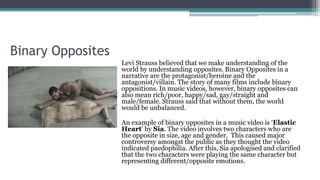 Binary Opposites
Levi Strauss believed that we make understanding of the
world by understanding opposites. Binary Opposites in a
narrative are the protagonist/heroine and the
antagonist/villain. The story of many films include binary
oppositions. In music videos, however, binary opposites can
also mean rich/poor, happy/sad, gay/straight and
male/female. Strauss said that without them, the world
would be unbalanced.
An example of binary opposites in a music video is ‘Elastic
Heart’ by Sia. The video involves two characters who are
the opposite in size, age and gender. This caused major
controversy amongst the public as they thought the video
indicated paedophilia. After this, Sia apologised and clarified
that the two characters were playing the same character but
representing different/opposite emotions.
 