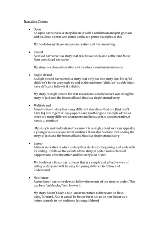 Narrative Theory
 Open
An open narrative is a story doesn’t reach a conclusion and just goes on
and on. Soap operas and comic books are prime examples of this
My book doesn’t have an open narrative as it has an ending.
 Closed
A closed narrative is a story that reaches a conclusion at the end. Most
films are closed narrative
My story is a closed narrative as it reaches a conclusion and ends
 Single strand
A single strand narrative is a story that only has one story line. Most/all
children’s books are single strand as the audience (children) could/might
have difficulty follow it if it didn’t.
My story is single strand for that reason and also because I was doing the
story of jack and the beanstalk and that is a single strand story
 Multi-strand
A multi-strand story has many different storylines that can (but don’t
have to) mix together. Soap operas are another goodexample of this as
there are many different characters and because it is open narrative, it
needs to continue
My story is not multi-strand because it is a single stand so it can appeal to
a younger audience and wont confuses them also because I was doing the
story of jack and the beanstalk and that is a single strand story
 Linear
A linear narrative is when a story that starts at is beginning and ends with
its ending. It follows the events of the story in order and each event
happens one after the other and the story is in order.
My book has a linear narrative as this is a simple and effective way of
telling a story and will be easy for young children to follow and
understand
 Non-linear
A non-linear narrative doesn’t follow the events of the story in order. This
can be a flashbacks/flash forward.
My story doesn’t have a non-linear narrative as there are no flash
back/forward. Also it would be better for it not to be non-linear as it
better appeals to my audience (young children)
 