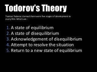 Todorov’s Theory
Tvzetan Todorov claimed there were five stages of development to
every film. Which are :

1. A state of equilibrium
2. A state of disequilibrium
3. Acknowledgement of disequilibrium
4. Attempt to resolve the situation
5. Return to a new state of equilibrium

 