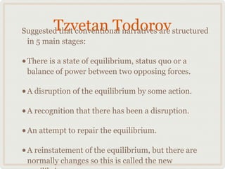 Tzvetan Todorov
Suggested that conventional narratives are structured
 in 5 main stages:

• There is a state of equilibrium, status quo or a
 balance of power between two opposing forces.

• A disruption of the equilibrium by some action.
• A recognition that there has been a disruption.
• An attempt to repair the equilibrium.
• A reinstatement of the equilibrium, but there are
 normally changes so this is called the new
 