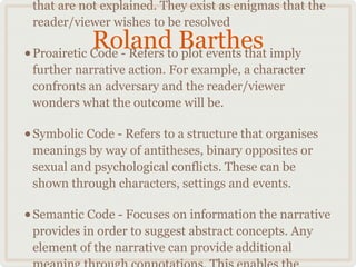 that are not explained. They exist as enigmas that the
 reader/viewer wishes to be resolved
             Roland Barthes imply
• Proairetic Code - Refers to plot events that
 further narrative action. For example, a character
 confronts an adversary and the reader/viewer
 wonders what the outcome will be.

• Symbolic Code - Refers to a structure that organises
 meanings by way of antitheses, binary opposites or
 sexual and psychological conflicts. These can be
 shown through characters, settings and events.

• Semantic Code - Focuses on information the narrative
 provides in order to suggest abstract concepts. Any
 element of the narrative can provide additional
 