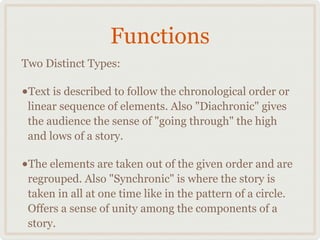 Functions
Two Distinct Types:

•Text is described to follow the chronological order or
 linear sequence of elements. Also "Diachronic" gives
 the audience the sense of "going through" the high
 and lows of a story.

•The elements are taken out of the given order and are
 regrouped. Also "Synchronic" is where the story is
 taken in all at one time like in the pattern of a circle.
 Offers a sense of unity among the components of a
 story.
 