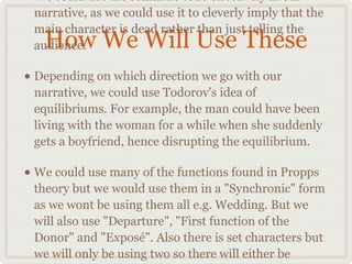 • We could use the semantic code effectively in our
 narrative, as we could use it to cleverly imply that the
 main character is dead rather than just telling the
   How We Will Use These
 audience.

• Depending on which direction we go with our
 narrative, we could use Todorov's idea of
 equilibriums. For example, the man could have been
 living with the woman for a while when she suddenly
 gets a boyfriend, hence disrupting the equilibrium.

• We could use many of the functions found in Propps
 theory but we would use them in a "Synchronic" form
 as we wont be using them all e.g. Wedding. But we
 will also use "Departure", "First function of the
 Donor" and "Exposé". Also there is set characters but
 we will only be using two so there will either be
 