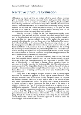 George Boatfield, Creative Media Production
Narrative Structure Evaluation
Although a non-linear narrative can produce effective results when a complex
plot is desired, a linear structure can suit stories better, especially when the
story in question has been prepared for children. Considering this, I decided to
keep ‘The Dog and the Shadow’ as a linear story rather than alter the structure or
choose a different story. Indeed, one of the reasons for choosing ‘The Dog and the
Shadow’ for my book was due to the general simplicity of the plot, but also
because it had potential to convey a complex general meaning that can be
uncovered over time as familiarity of the story develops.
The plot begins with finding the dog (add quote) in the market place
searching for food, and ends with him returning home (add quote). While these
may be the defined start and end points for the linear structure of the narrative,
the overarching story may not explicitly end there. This is where the uncertainty
comes in when discussing open and closed narratives; the book itself has a story
that it finishes, but the abstract nature of the dog transforming into the boy on
the final page shows that there is still opportunity for other stories to be told. As
this is a children’s book, this sense of an end to the plotline while still showing
the possibility for more stories has the potential to give the child a much broader
view of the story and expand their imaginative thoughts about it. In turn, though
not directly related to narrative, this could also provide an opportunity for an
entire series of books/other spin-offs to the story.
While the possibility of an open narrative may entertain the child and
lead them to more complex thoughts once the book has been read, it is still
important to keep the moment-to-moment story as simple as possible. While
part of this simplicity is contributed by having a linear narrative, it may be
necessary for it to also comprise of a single strand for it to fully achieve its goal.
Another aspect to ‘The Dog and the Shadow’ that lends itself so well to being a
story for a children’s book is that it simply follows the journey of a dog on its way
home. There are no branching narrative paths or separate storylines following
other characters.
Going back to the complex thoughts associated with a partially open
narrative, the anti-realist approach of story aspects further enhances these
thoughts. However, while it is arguable that my interpretation of ‘The Dog and
the Shadow’ is indeed anti-realist, a more abstract view of the relevant scenes
may reveal a more grounded quality. The only scenes to appear as anti-realist
are those on Page 6, where a menacing dog face is seen in the water as a
shadowy reflection, and Page 9/10, where the dog is seen to transform into a
child holding a dog’s toy. Although both of these are represented with pictures
as well as text, this does not necessarily mean it is physically happening in the
world. In fact, ‘The Dog and the Shadow’ developed throughout my idea
generation into as much of a metaphor of the mind of a child as it did about a dog
going through the woods and facing its fears. Considering this, the book takes
aspects from both a realist and anti-realist approach in order to create an
interesting yet accessible blend of the two.
 