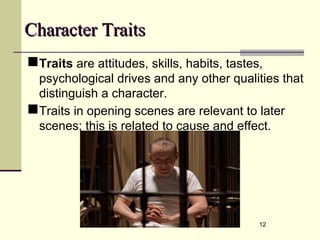 12
Character TraitsCharacter Traits
Traits are attitudes, skills, habits, tastes,
psychological drives and any other qualities that
distinguish a character.
Traits in opening scenes are relevant to later
scenes; this is related to cause and effect.
 