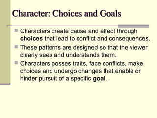 Character: Choices and GoalsCharacter: Choices and Goals
 Characters create cause and effect through
choices that lead to conflict and consequences.
 These patterns are designed so that the viewer
clearly sees and understands them.
 Characters posses traits, face conflicts, make
choices and undergo changes that enable or
hinder pursuit of a specific goal.
 