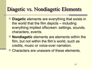 17
Diagetic vs. Nondiagetic ElementsDiagetic vs. Nondiagetic Elements
 Diagetic elements are everything that exists in
the world that the film depicts – including
everything implied offscreen: settings, sounds,
characters, events.
 Nondiagetic elements are elements within the
film, but not within the film’s world, such as
credits, music or voice-over narration.
 Characters are unaware of these elements.
 
