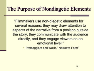 18
The Purpose of Nondiagetic ElementsThe Purpose of Nondiagetic Elements
“Filmmakers use non-diegetic elements for
several reasons: they may draw attention to
aspects of the narrative from a position outside
the story, they communicate with the audience
directly, and they engage viewers on an
emotional level.”
 Pramaggiore and Wallis,” Narrative Form”
 