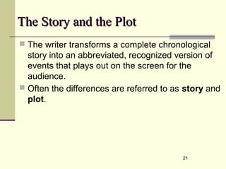 21
The Story and the PlotThe Story and the Plot
 The writer transforms a complete chronological
story into an abbreviated, recognized version of
events that plays out on the screen for the
audience.
 Often the differences are referred to as story and
plot.
 