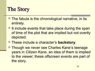 22
The StoryThe Story
 The fabula is the chronological narrative, in its
entirety.
 It include events that take place during the span
of time of the plot that are implied but not overtly
depicted.
 These include a character’s backstory.
 Though we never see Charles Kane’s teenage
years in Citizen Kane, an idea of them is implied
to the viewer; these offscreen events are part of
the story.
 