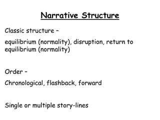 Narrative Structure
Classic structure –
equilibrium (normality), disruption, return to
equilibrium (normality)
Order –
Chronological, flashback, forward
Single or multiple story-lines
 