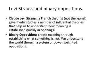 Levi-Strauss and binary oppositions.
• Claude Levi Strauss, a French theorist (not the jeans!)
gave media studies a number of influential theories
that help us to understand how meaning is
established quickly in openings.
• Binary Oppositions create meaning through
establishing what something is not. We understand
the world through a system of power weighted
oppositions.
 