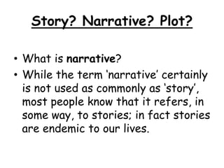Story? Narrative? Plot?
• What is narrative?
• While the term ‘narrative’ certainly
is not used as commonly as ‘story’,
most people know that it refers, in
some way, to stories; in fact stories
are endemic to our lives.
 