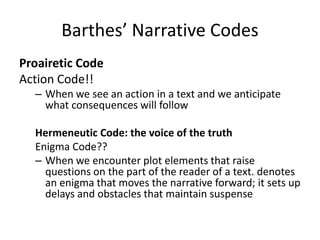 Barthes’ Narrative Codes
Proairetic Code
Action Code!!
– When we see an action in a text and we anticipate
what consequences will follow
Hermeneutic Code: the voice of the truth
Enigma Code??
– When we encounter plot elements that raise
questions on the part of the reader of a text. denotes
an enigma that moves the narrative forward; it sets up
delays and obstacles that maintain suspense
 